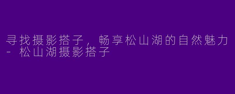 寻找摄影搭子，畅享松山湖的自然魅力