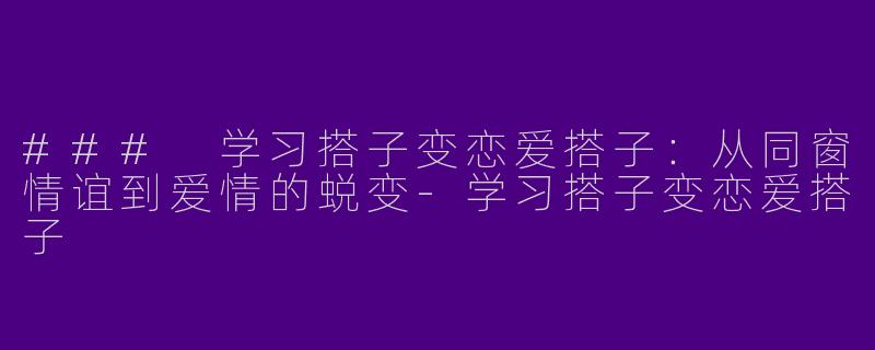 ### 学习搭子变恋爱搭子：从同窗情谊到爱情的蜕变-学习搭子变恋爱搭子