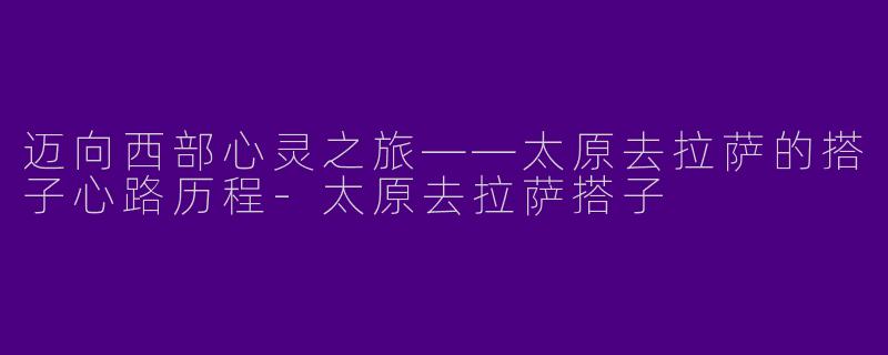 迈向西部心灵之旅——太原去拉萨的搭子心路历程-太原去拉萨搭子