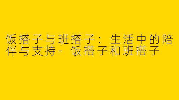 饭搭子与班搭子：生活中的陪伴与支持-饭搭子和班搭子