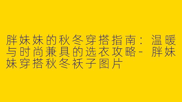 胖妹妹的秋冬穿搭指南：温暖与时尚兼具的选衣攻略-胖妹妹穿搭秋冬袄子图片