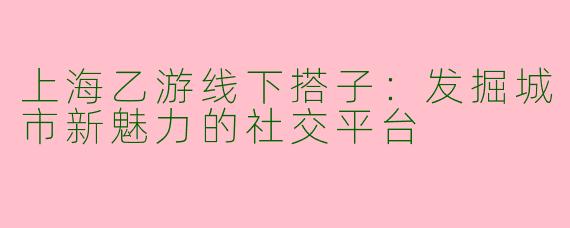 上海乙游线下搭子：发掘城市新魅力的社交平台