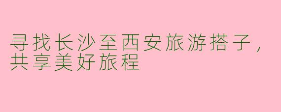 寻找长沙至西安旅游搭子,共享美好旅程