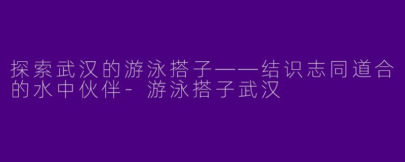 探索武汉的游泳搭子——结识志同道合的水中伙伴-游泳搭子武汉