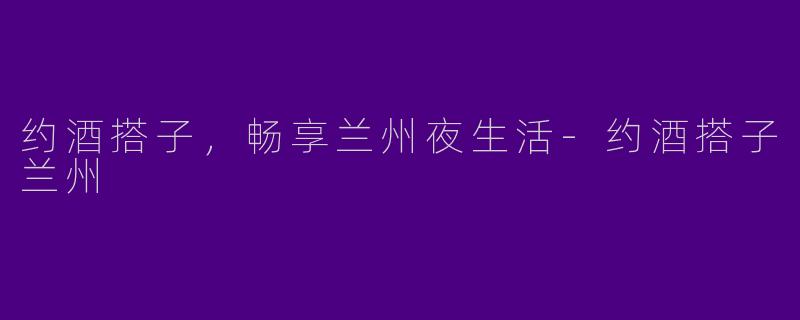 约酒搭子，畅享兰州夜生活-约酒搭子兰州
