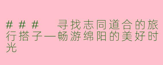 ### 寻找志同道合的旅行搭子—畅游绵阳的美好时光