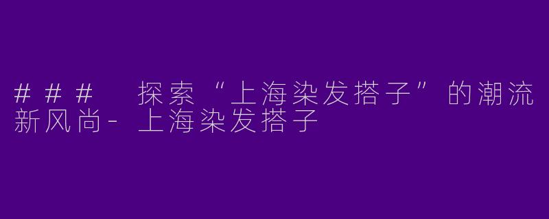 ### 探索“上海染发搭子”的潮流新风尚-上海染发搭子