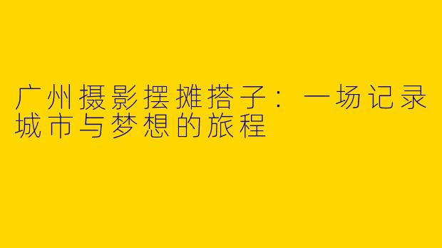 广州摄影摆摊搭子:一场记录城市与梦想的旅程
