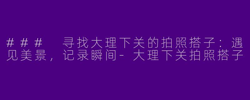 ### 寻找大理下关的拍照搭子：遇见美景，记录瞬间-大理下关拍照搭子
