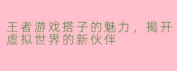 王者游戏搭子的魅力，揭开虚拟世界的新伙伴