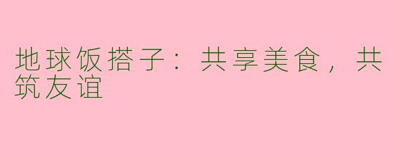 地球饭搭子：共享美食，共筑友谊