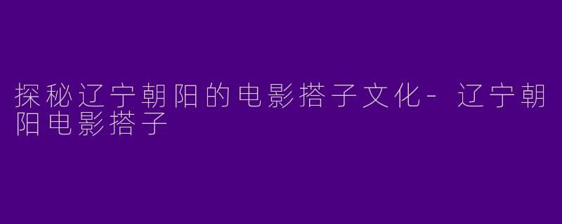 探秘辽宁朝阳的电影搭子文化-辽宁朝阳电影搭子