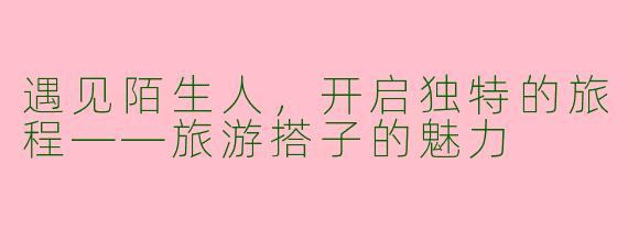 遇见陌生人，开启独特的旅程——旅游搭子的魅力