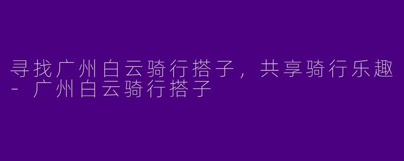寻找广州白云骑行搭子，共享骑行乐趣-广州白云骑行搭子