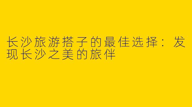 长沙旅游搭子的最佳选择：发现长沙之美的旅伴
