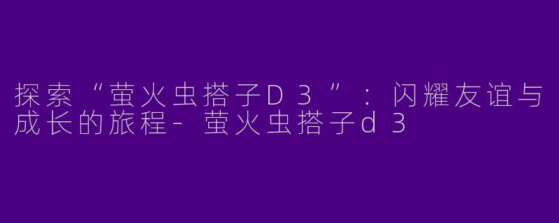 探索“萤火虫搭子D3”：闪耀友谊与成长的旅程-萤火虫搭子d3