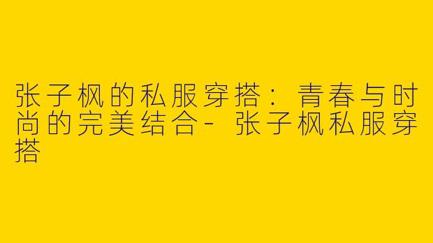 张子枫的私服穿搭：青春与时尚的完美结合-张子枫私服穿搭