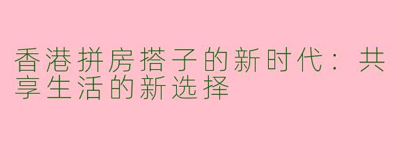 香港拼房搭子的新时代：共享生活的新选择
