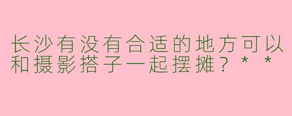 长沙有没有合适的地方可以和摄影搭子一起摆摊？**