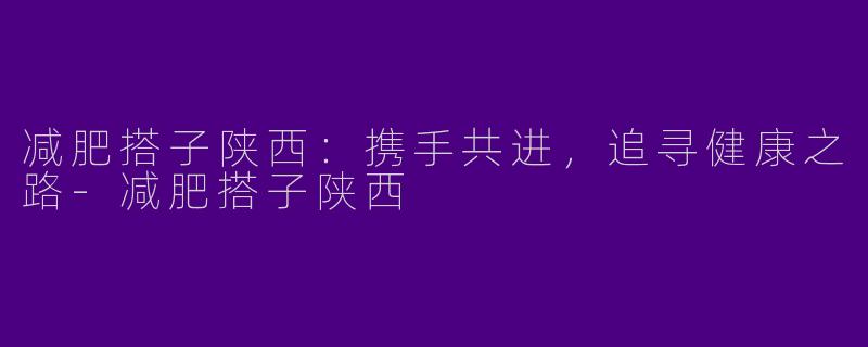 减肥搭子陕西：携手共进，追寻健康之路-减肥搭子陕西