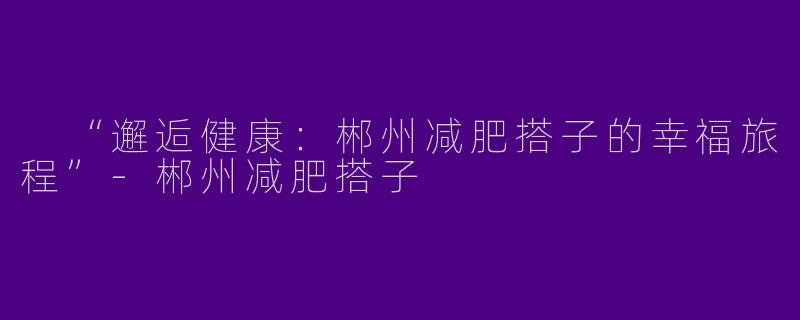  “邂逅健康：郴州减肥搭子的幸福旅程”-郴州减肥搭子