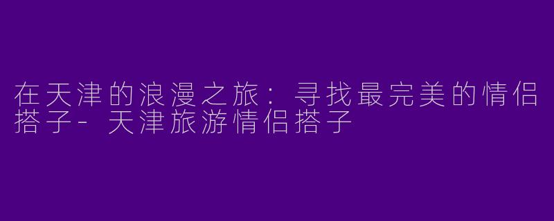 在天津的浪漫之旅：寻找最完美的情侣搭子-天津旅游情侣搭子
