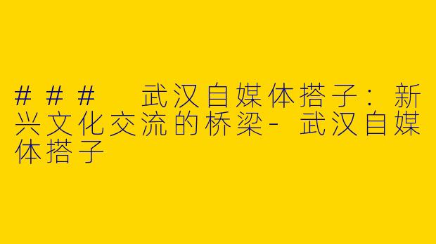 ### 武汉自媒体搭子：新兴文化交流的桥梁-武汉自媒体搭子