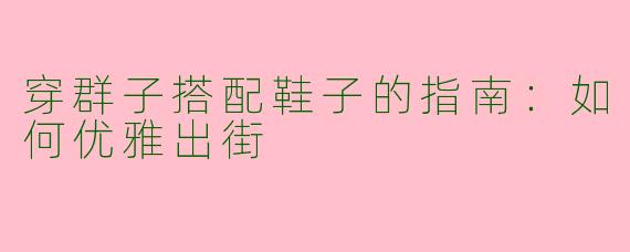 穿群子搭配鞋子的指南：如何优雅出街