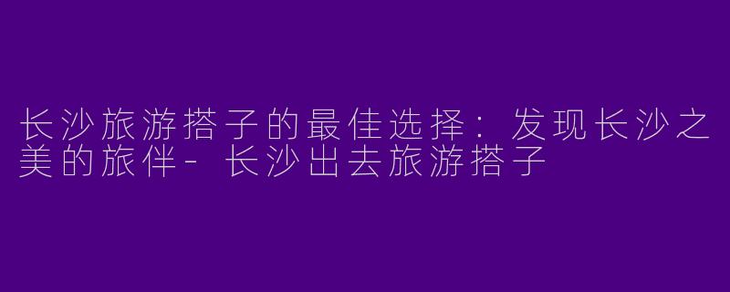 长沙旅游搭子的最佳选择：发现长沙之美的旅伴-长沙出去旅游搭子