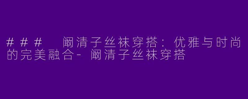 ### 阚清子丝袜穿搭：优雅与时尚的完美融合-阚清子丝袜穿搭