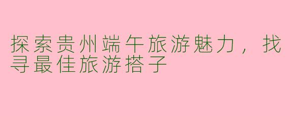 探索贵州端午旅游魅力，找寻最佳旅游搭子