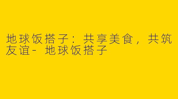 地球饭搭子：共享美食，共筑友谊-地球饭搭子