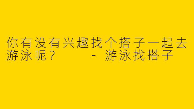 你有没有兴趣找个搭子一起去游泳呢?
