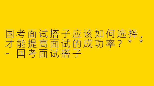国考面试搭子应该如何选择，才能提高面试的成功率？**-国考面试搭子