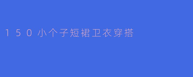 150cm的小个子女生如何搭配短裙和卫衣才能显得更高挑?