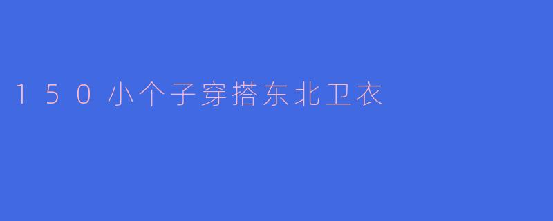 150小个子搭配秘籍：如何穿出东北卫衣的时尚感