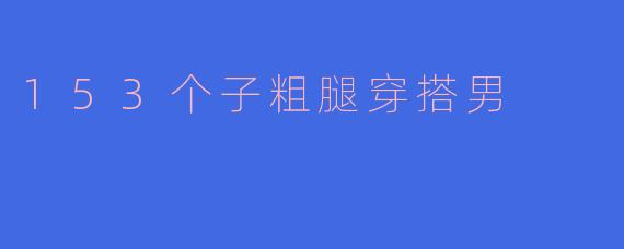 ### 153个子粗腿男士穿搭指南