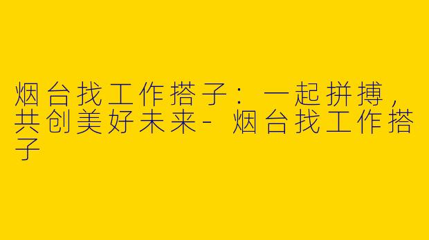 烟台找工作搭子：一起拼搏，共创美好未来-烟台找工作搭子