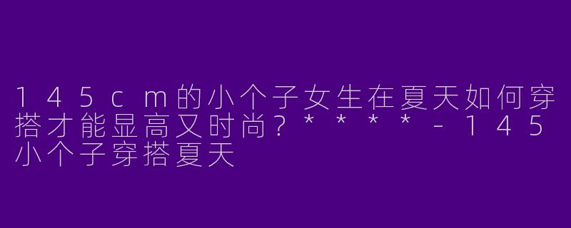 145cm的小个子女生在夏天如何穿搭才能显高又时尚？****