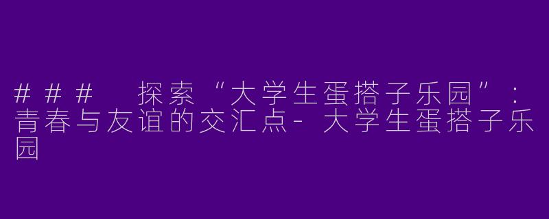 ### 探索“大学生蛋搭子乐园”：青春与友谊的交汇点-大学生蛋搭子乐园