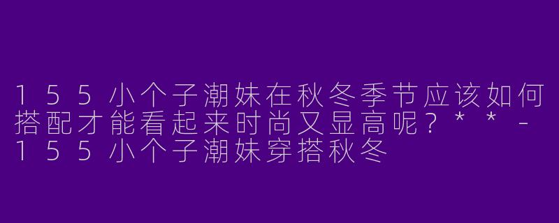 155小个子潮妹在秋冬季节应该如何搭配才能看起来时尚又显高呢?**