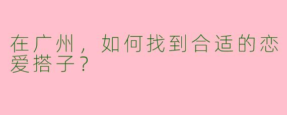 在广州,如何找到合适的恋爱搭子?