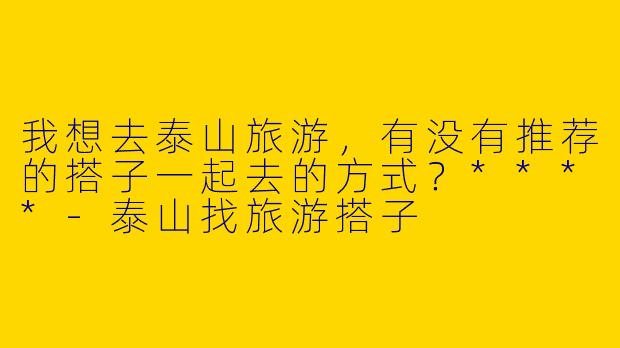 我想去泰山旅游,有没有推荐的搭子一起去的方式?****