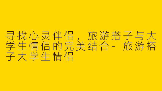 寻找心灵伴侣，旅游搭子与大学生情侣的完美结合-旅游搭子大学生情侣