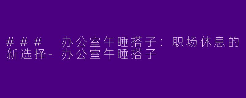 ### 办公室午睡搭子：职场休息的新选择-办公室午睡搭子