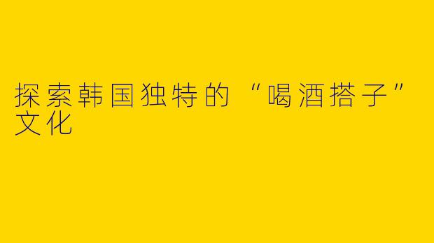探索韩国独特的“喝酒搭子”文化