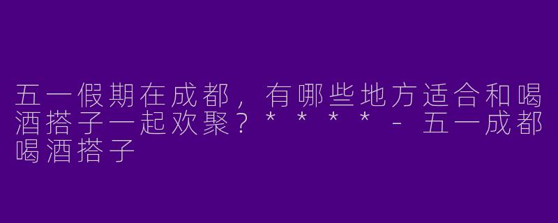 五一假期在成都,有哪些地方适合和喝酒搭子一起欢聚?****