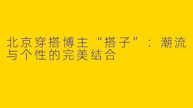 北京穿搭博主“搭子”：潮流与个性的完美结合