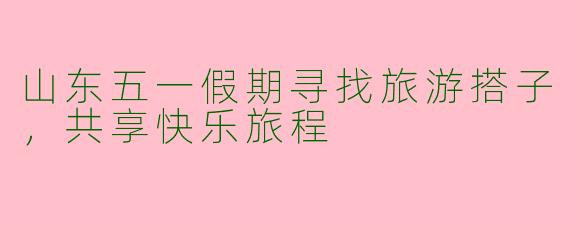 山东五一假期寻找旅游搭子，共享快乐旅程