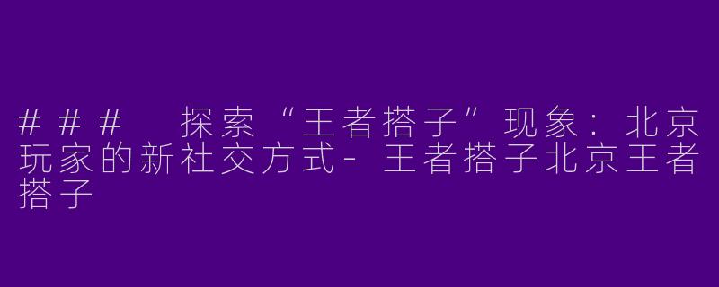 ### 探索“王者搭子”现象：北京玩家的新社交方式-王者搭子北京王者搭子